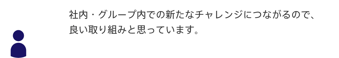 声1：社内・グループ内での新たなチャレンジにつながるので、
良い取り組みと思っています。
