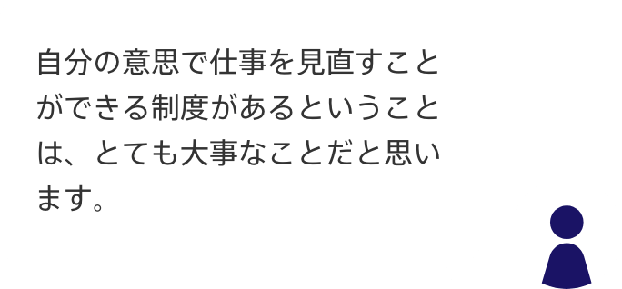 声2：自分の意思で仕事を見直すことができる制度があるということは、
とても大事なことだと思います。