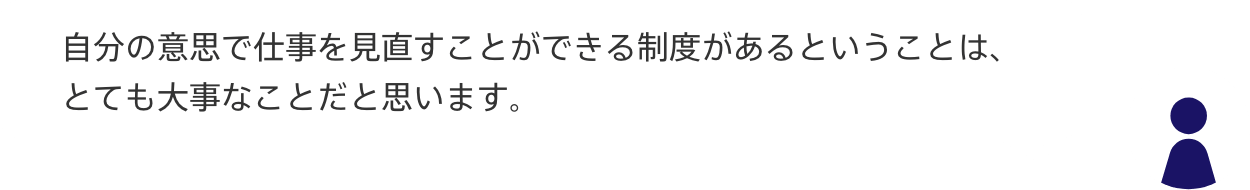声2：自分の意思で仕事を見直すことができる制度があるということは、
とても大事なことだと思います。